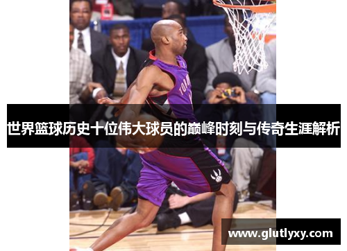 世界篮球历史十位伟大球员的巅峰时刻与传奇生涯解析