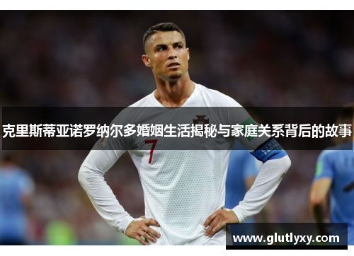 克里斯蒂亚诺罗纳尔多婚姻生活揭秘与家庭关系背后的故事