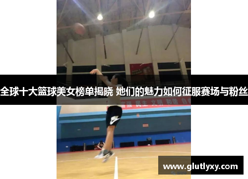 全球十大篮球美女榜单揭晓 她们的魅力如何征服赛场与粉丝