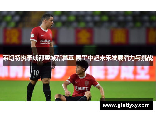 莱切特执掌成都蓉城新篇章 展望中超未来发展潜力与挑战