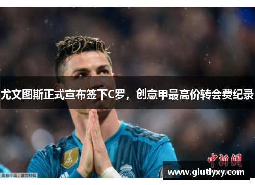 尤文图斯正式宣布签下C罗，创意甲最高价转会费纪录