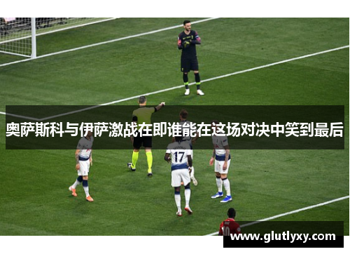 奥萨斯科与伊萨激战在即谁能在这场对决中笑到最后