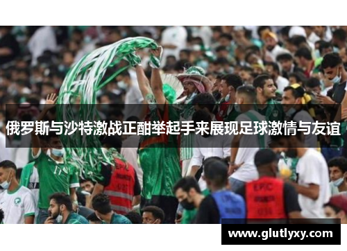 俄罗斯与沙特激战正酣举起手来展现足球激情与友谊