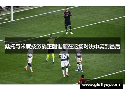 桑托与米竞技激战正酣谁能在这场对决中笑到最后